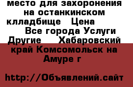 место для захоронения на останкинском клладбище › Цена ­ 1 000 000 - Все города Услуги » Другие   . Хабаровский край,Комсомольск-на-Амуре г.